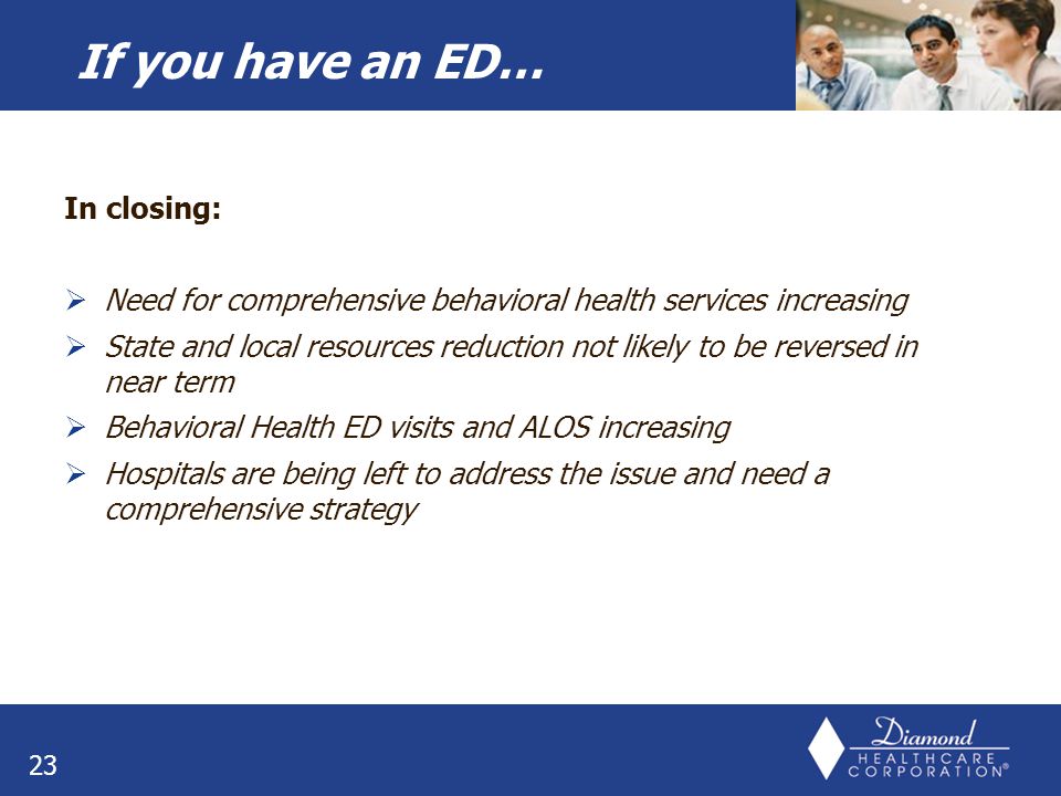 In closing:  Need for comprehensive behavioral health services increasing  State and local resources reduction not likely to be reversed in near term  Behavioral Health ED visits and ALOS increasing  Hospitals are being left to address the issue and need a comprehensive strategy 23 If you have an ED…
