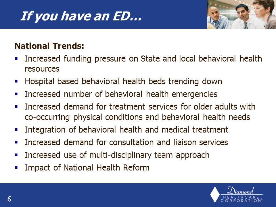 National Trends:  Increased funding pressure on State and local behavioral health resources  Hospital based behavioral health beds trending down  Increased number of behavioral health emergencies  Increased demand for treatment services for older adults with co-occurring physical conditions and behavioral health needs  Integration of behavioral health and medical treatment  Increased demand for consultation and liaison services  Increased use of multi-disciplinary team approach  Impact of National Health Reform 6 If you have an ED…