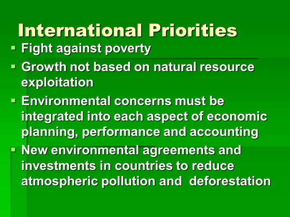 International Priorities  Fight against poverty  Growth not based on natural resource exploitation  Environmental concerns must be integrated into each aspect of economic planning, performance and accounting  New environmental agreements and investments in countries to reduce atmospheric pollution and deforestation