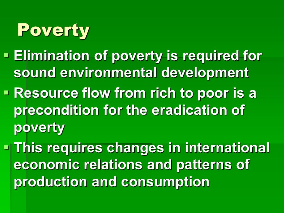 Poverty  Elimination of poverty is required for sound environmental development  Resource flow from rich to poor is a precondition for the eradication of poverty  This requires changes in international economic relations and patterns of production and consumption