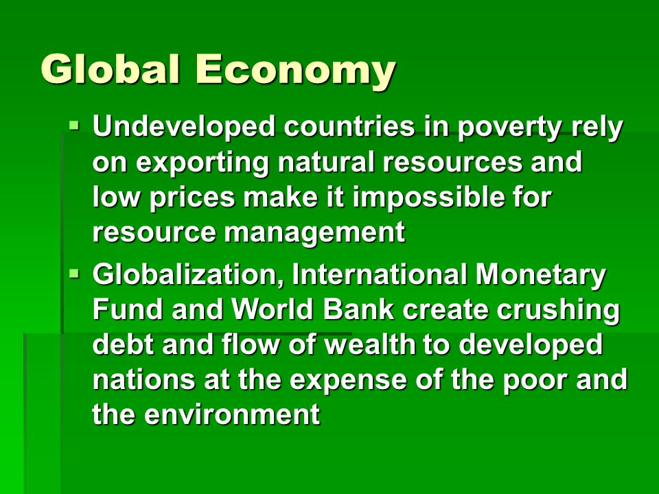 Global Economy  Undeveloped countries in poverty rely on exporting natural resources and low prices make it impossible for resource management  Globalization, International Monetary Fund and World Bank create crushing debt and flow of wealth to developed nations at the expense of the poor and the environment