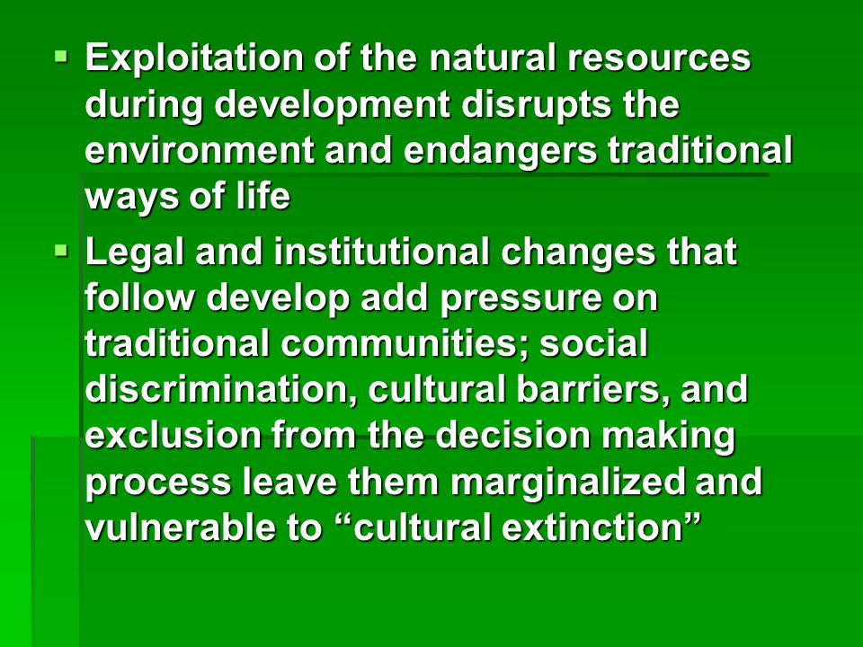  Exploitation of the natural resources during development disrupts the environment and endangers traditional ways of life  Legal and institutional changes that follow develop add pressure on traditional communities; social discrimination, cultural barriers, and exclusion from the decision making process leave them marginalized and vulnerable to cultural extinction