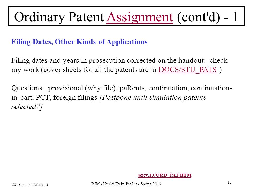 (Week 2) RJM - IP: Sci Ev in Pat Lit - Spring Ordinary Patent Assignment (cont d) - 1Assignment Filing Dates, Other Kinds of Applications Filing dates and years in prosecution corrected on the handout: check my work (cover sheets for all the patents are in DOCS/STU_PATS )DOCS/STU_PATS Questions: provisional (why file), paRents, continuation, continuation- in-part, PCT, foreign filings [Postpone until simulation patents selected ] sciev.13/ORD_PAT.HTM