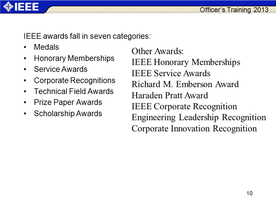 Officer’s Training 2013 IEEE awards fall in seven categories: Medals Honorary Memberships Service Awards Corporate Recognitions Technical Field Awards Prize Paper Awards Scholarship Awards 10 Other Awards: IEEE Honorary Memberships IEEE Service Awards Richard M.