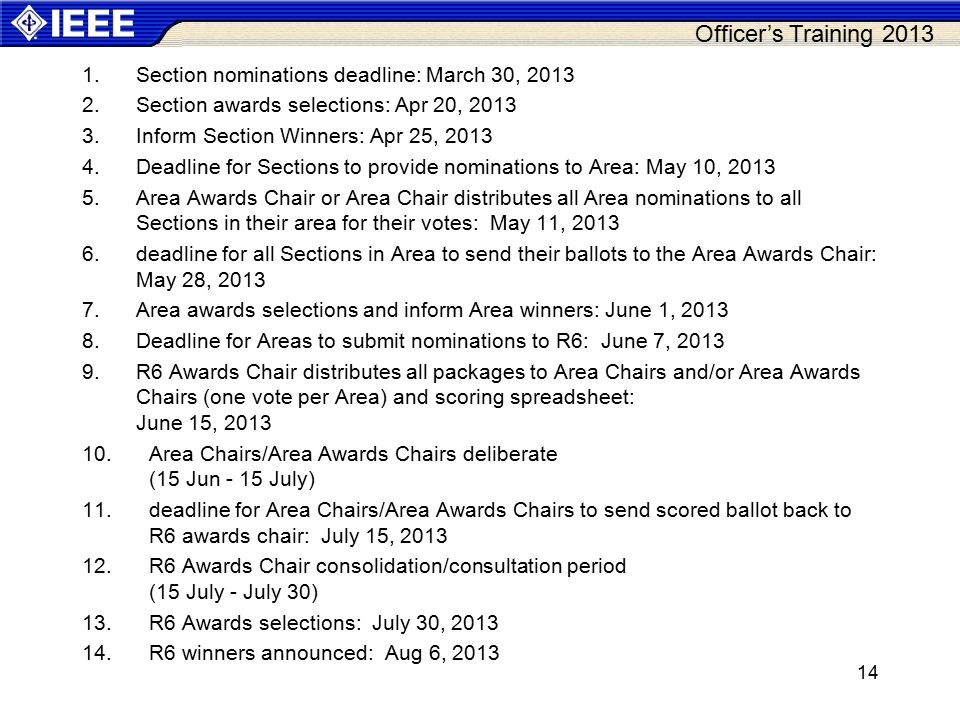 Officer’s Training Section nominations deadline: March 30, Section awards selections: Apr 20, Inform Section Winners: Apr 25, Deadline for Sections to provide nominations to Area: May 10, Area Awards Chair or Area Chair distributes all Area nominations to all Sections in their area for their votes: May 11, deadline for all Sections in Area to send their ballots to the Area Awards Chair: May 28, Area awards selections and inform Area winners: June 1, Deadline for Areas to submit nominations to R6: June 7, R6 Awards Chair distributes all packages to Area Chairs and/or Area Awards Chairs (one vote per Area) and scoring spreadsheet: June 15, Area Chairs/Area Awards Chairs deliberate (15 Jun - 15 July) 11.deadline for Area Chairs/Area Awards Chairs to send scored ballot back to R6 awards chair: July 15, R6 Awards Chair consolidation/consultation period (15 July - July 30) 13.R6 Awards selections: July 30, R6 winners announced: Aug 6,
