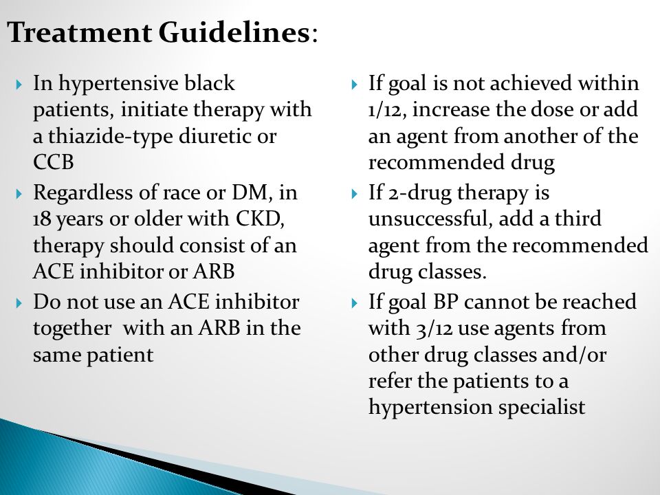  In hypertensive black patients, initiate therapy with a thiazide-type diuretic or CCB  Regardless of race or DM, in 18 years or older with CKD, therapy should consist of an ACE inhibitor or ARB  Do not use an ACE inhibitor together with an ARB in the same patient  If goal is not achieved within 1/12, increase the dose or add an agent from another of the recommended drug  If 2-drug therapy is unsuccessful, add a third agent from the recommended drug classes.