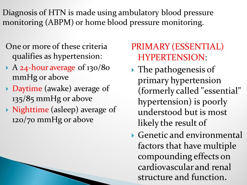 One or more of these criteria qualifies as hypertension:  A 24-hour average of 130/80 mmHg or above  Daytime (awake) average of 135/85 mmHg or above  Nighttime (asleep) average of 120/70 mmHg or above PRIMARY (ESSENTIAL) HYPERTENSION:  The pathogenesis of primary hypertension (formerly called essential hypertension) is poorly understood but is most likely the result of  Genetic and environmental factors that have multiple compounding effects on cardiovascular and renal structure and function.