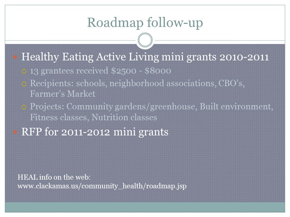 Roadmap follow-up Healthy Eating Active Living mini grants  13 grantees received $ $8000  Recipients: schools, neighborhood associations, CBO’s, Farmer’s Market  Projects: Community gardens/greenhouse, Built environment, Fitness classes, Nutrition classes RFP for mini grants HEAL info on the web: