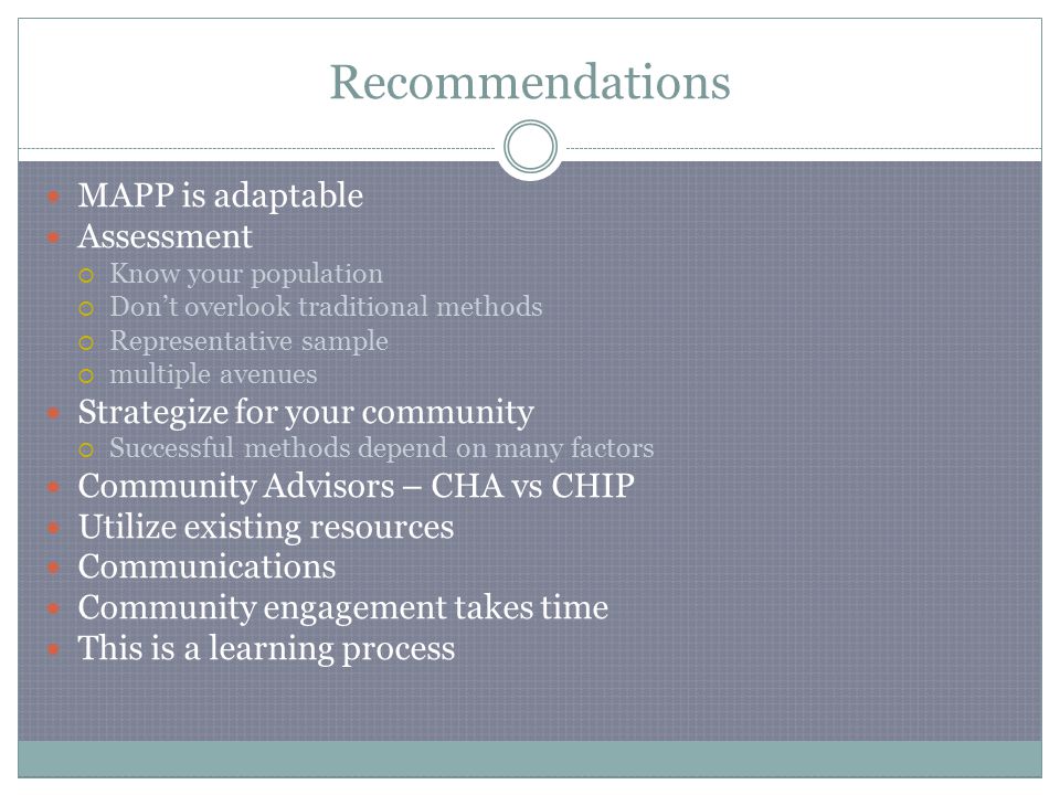Recommendations MAPP is adaptable Assessment  Know your population  Don’t overlook traditional methods  Representative sample  multiple avenues Strategize for your community  Successful methods depend on many factors Community Advisors – CHA vs CHIP Utilize existing resources Communications Community engagement takes time This is a learning process
