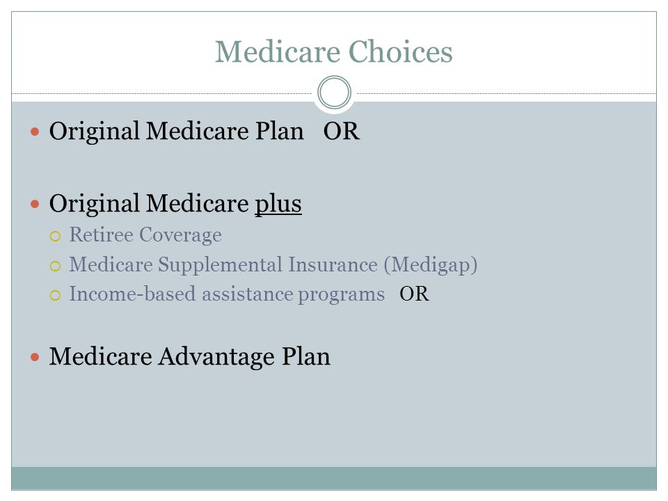 Medicare Choices Original Medicare Plan OR Original Medicare plus  Retiree Coverage  Medicare Supplemental Insurance (Medigap)  Income-based assistance programs OR Medicare Advantage Plan