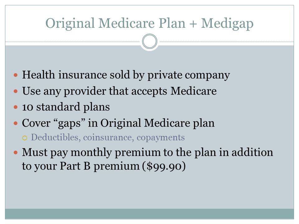 Original Medicare Plan + Medigap Health insurance sold by private company Use any provider that accepts Medicare 10 standard plans Cover gaps in Original Medicare plan  Deductibles, coinsurance, copayments Must pay monthly premium to the plan in addition to your Part B premium ($99.90)