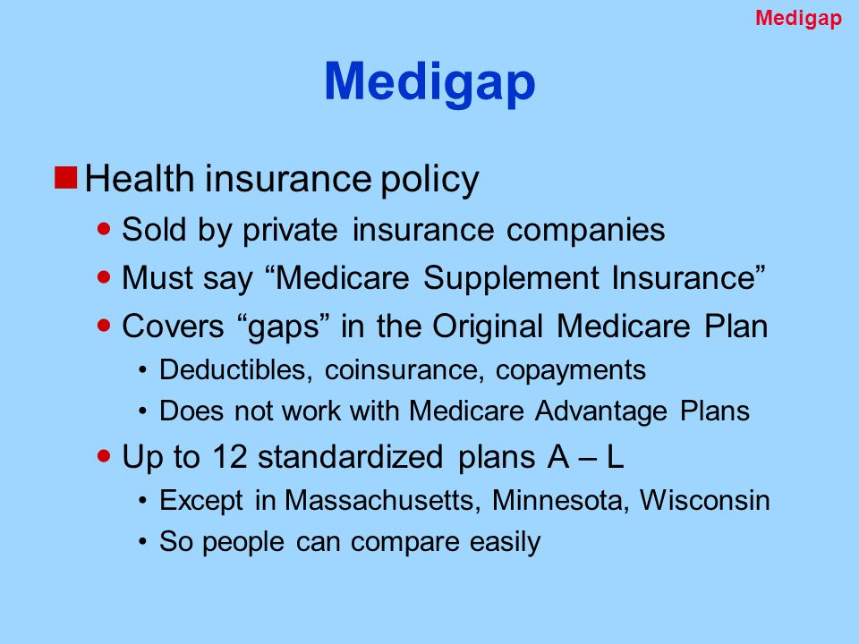 Medigap Health insurance policy Sold by private insurance companies Must say Medicare Supplement Insurance Covers gaps in the Original Medicare Plan Deductibles, coinsurance, copayments Does not work with Medicare Advantage Plans Up to 12 standardized plans A – L Except in Massachusetts, Minnesota, Wisconsin So people can compare easily Medigap