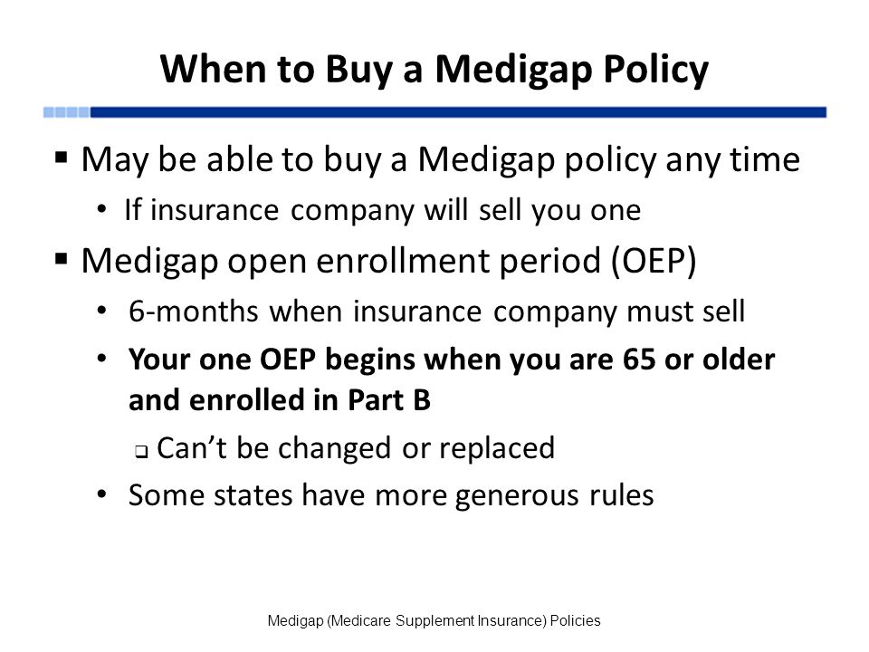 When to Buy a Medigap Policy  May be able to buy a Medigap policy any time If insurance company will sell you one  Medigap open enrollment period (OEP) 6-months when insurance company must sell Your one OEP begins when you are 65 or older and enrolled in Part B  Can’t be changed or replaced Some states have more generous rules Medigap (Medicare Supplement Insurance) Policies