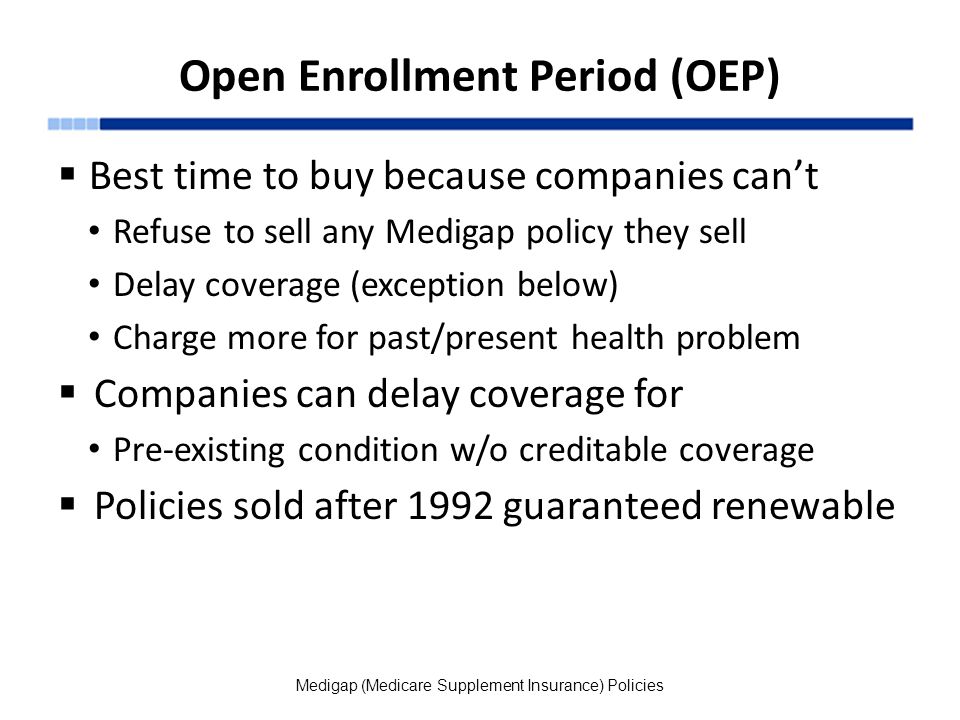 Open Enrollment Period (OEP)  Best time to buy because companies can’t Refuse to sell any Medigap policy they sell Delay coverage (exception below) Charge more for past/present health problem  Companies can delay coverage for Pre-existing condition w/o creditable coverage  Policies sold after 1992 guaranteed renewable Medigap (Medicare Supplement Insurance) Policies