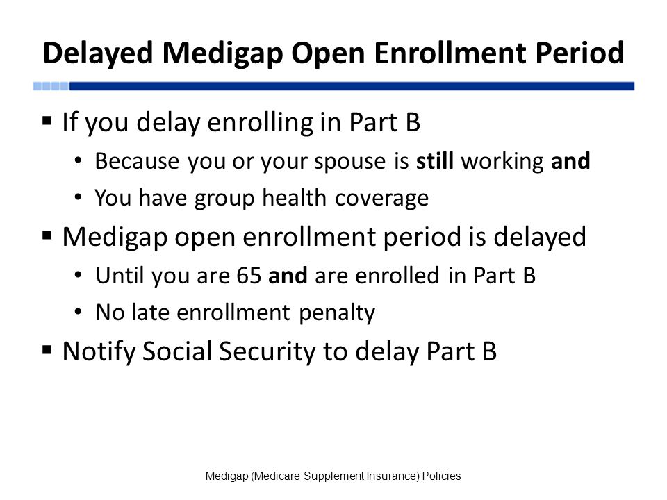 Delayed Medigap Open Enrollment Period  If you delay enrolling in Part B Because you or your spouse is still working and You have group health coverage  Medigap open enrollment period is delayed Until you are 65 and are enrolled in Part B No late enrollment penalty  Notify Social Security to delay Part B Medigap (Medicare Supplement Insurance) Policies