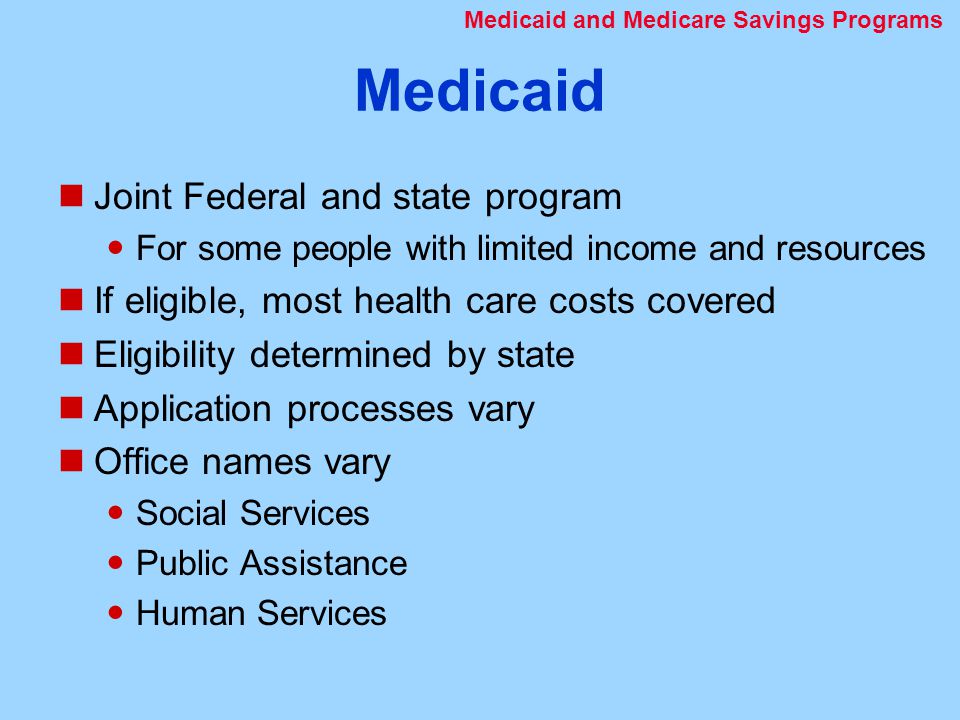 Medicaid Joint Federal and state program For some people with limited income and resources If eligible, most health care costs covered Eligibility determined by state Application processes vary Office names vary Social Services Public Assistance Human Services Medicaid and Medicare Savings Programs