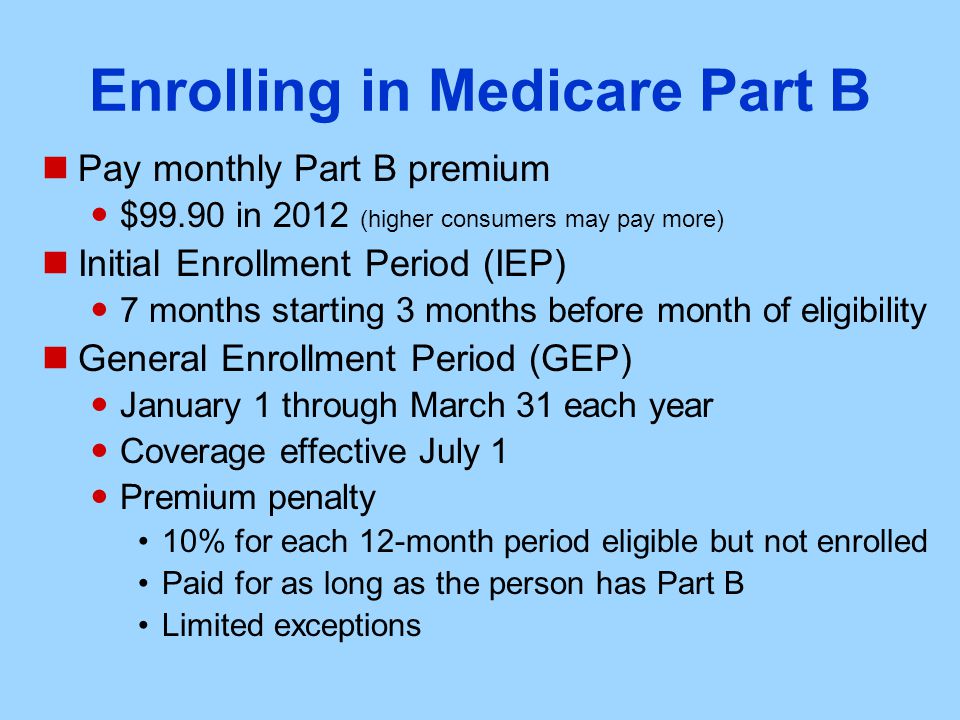 Enrolling in Medicare Part B Pay monthly Part B premium $99.90 in 2012 (higher consumers may pay more) Initial Enrollment Period (IEP) 7 months starting 3 months before month of eligibility General Enrollment Period (GEP) January 1 through March 31 each year Coverage effective July 1 Premium penalty 10% for each 12-month period eligible but not enrolled Paid for as long as the person has Part B Limited exceptions