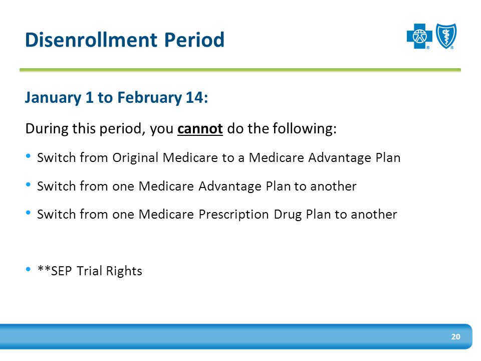 20 Disenrollment Period January 1 to February 14: During this period, you cannot do the following: Switch from Original Medicare to a Medicare Advantage Plan Switch from one Medicare Advantage Plan to another Switch from one Medicare Prescription Drug Plan to another **SEP Trial Rights