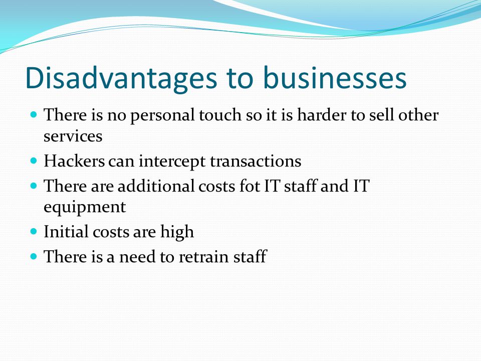 Disadvantages to businesses There is no personal touch so it is harder to sell other services Hackers can intercept transactions There are additional costs fot IT staff and IT equipment Initial costs are high There is a need to retrain staff