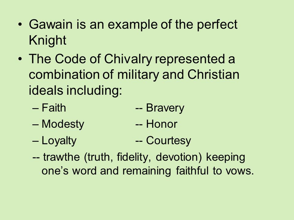Gawain is an example of the perfect Knight The Code of Chivalry represented a combination of military and Christian ideals including: –Faith-- Bravery –Modesty-- Honor –Loyalty-- Courtesy -- trawthe (truth, fidelity, devotion) keeping one’s word and remaining faithful to vows.