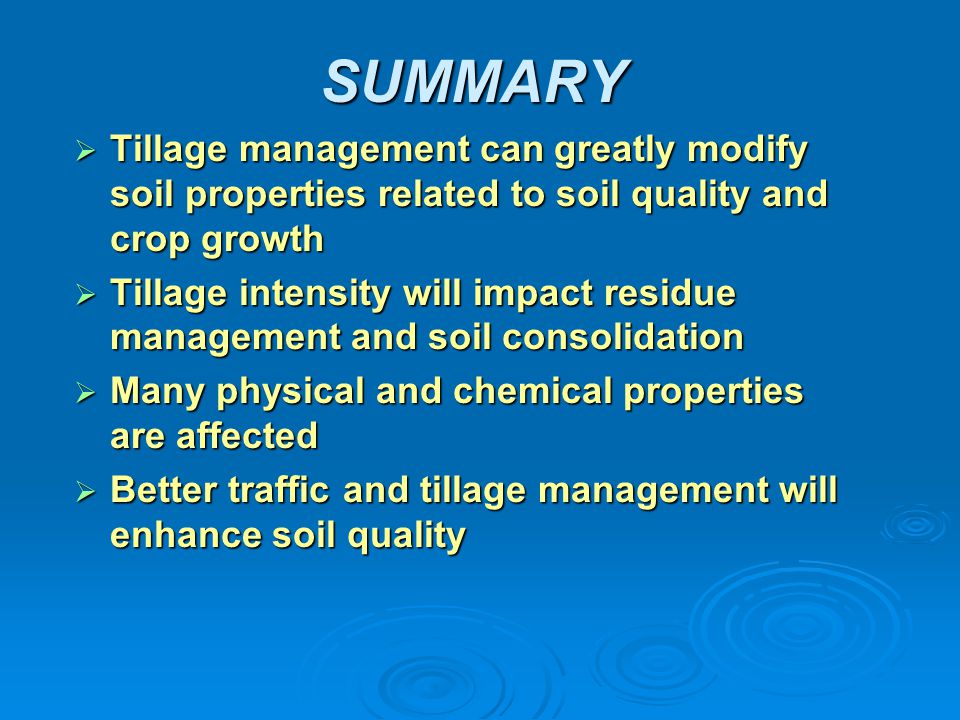 SUMMARY  Tillage management can greatly modify soil properties related to soil quality and crop growth  Tillage intensity will impact residue management and soil consolidation  Many physical and chemical properties are affected  Better traffic and tillage management will enhance soil quality