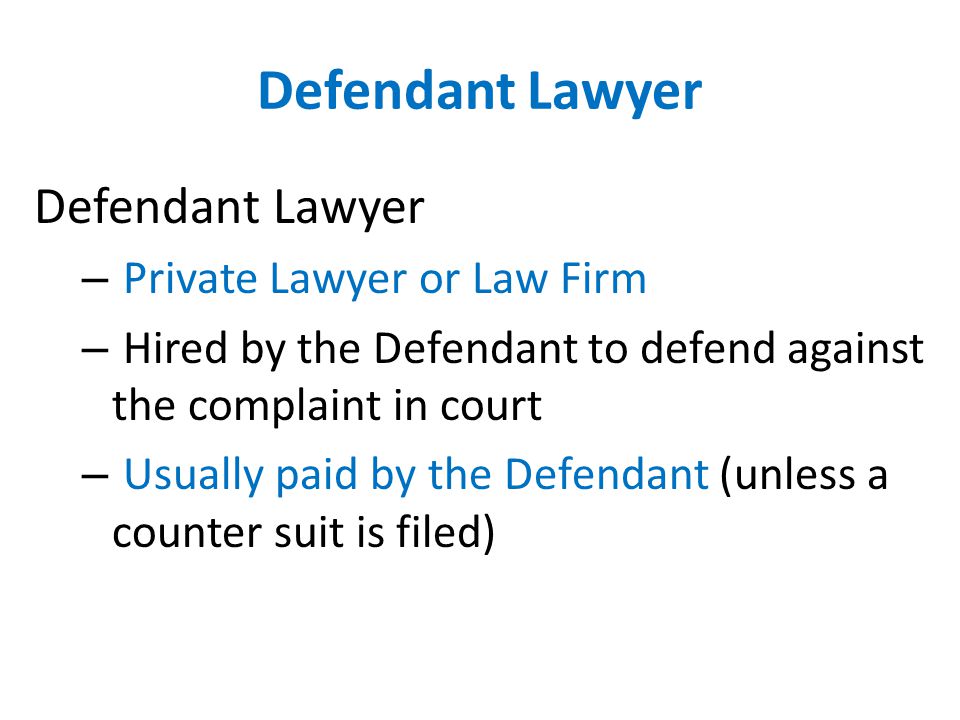 Defendant Lawyer – Private Lawyer or Law Firm – Hired by the Defendant to defend against the complaint in court – Usually paid by the Defendant (unless a counter suit is filed)