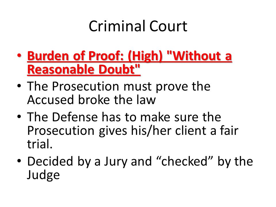 Criminal Court Burden of Proof: (High) Without a Reasonable Doubt Burden of Proof: (High) Without a Reasonable Doubt The Prosecution must prove the Accused broke the law The Defense has to make sure the Prosecution gives his/her client a fair trial.