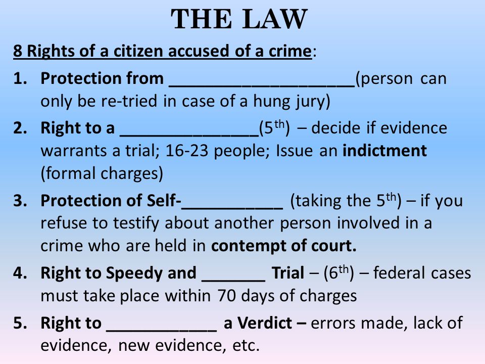 THE LAW 8 Rights of a citizen accused of a crime: 1.Protection from ____________________(person can only be re-tried in case of a hung jury) 2.Right to a _______________(5 th ) – decide if evidence warrants a trial; people; Issue an indictment (formal charges) 3.Protection of Self-___________ (taking the 5 th ) – if you refuse to testify about another person involved in a crime who are held in contempt of court.