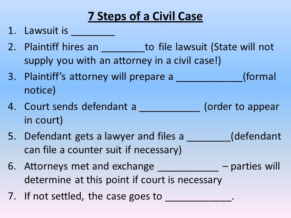 7 Steps of a Civil Case 1.Lawsuit is ________ 2.Plaintiff hires an ________to file lawsuit (State will not supply you with an attorney in a civil case!) 3.Plaintiff’s attorney will prepare a ____________(formal notice) 4.Court sends defendant a ___________ (order to appear in court) 5.Defendant gets a lawyer and files a ________(defendant can file a counter suit if necessary) 6.Attorneys met and exchange ___________ – parties will determine at this point if court is necessary 7.If not settled, the case goes to ____________.