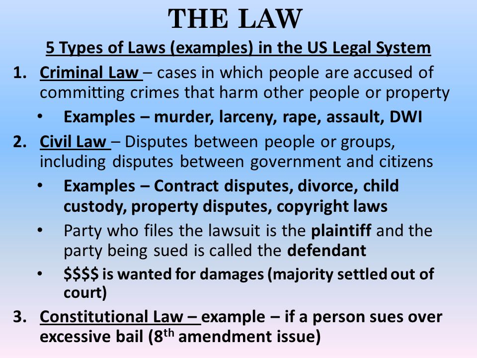 THE LAW 5 Types of Laws (examples) in the US Legal System 1.Criminal Law – cases in which people are accused of committing crimes that harm other people or property Examples – murder, larceny, rape, assault, DWI 2.Civil Law – Disputes between people or groups, including disputes between government and citizens Examples – Contract disputes, divorce, child custody, property disputes, copyright laws Party who files the lawsuit is the plaintiff and the party being sued is called the defendant $$$$ is wanted for damages (majority settled out of court) 3.Constitutional Law – example – if a person sues over excessive bail (8 th amendment issue)