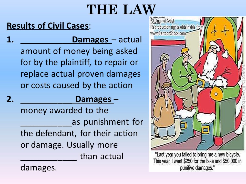 THE LAW Results of Civil Cases: 1.___________Damages – actual amount of money being asked for by the plaintiff, to repair or replace actual proven damages or costs caused by the action 2.___________ Damages – money awarded to the ___________as punishment for the defendant, for their action or damage.