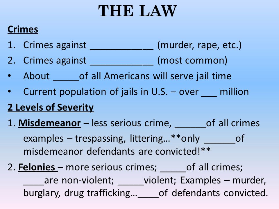 THE LAW Crimes 1.Crimes against ____________ (murder, rape, etc.) 2.Crimes against ____________ (most common) About _____of all Americans will serve jail time Current population of jails in U.S.