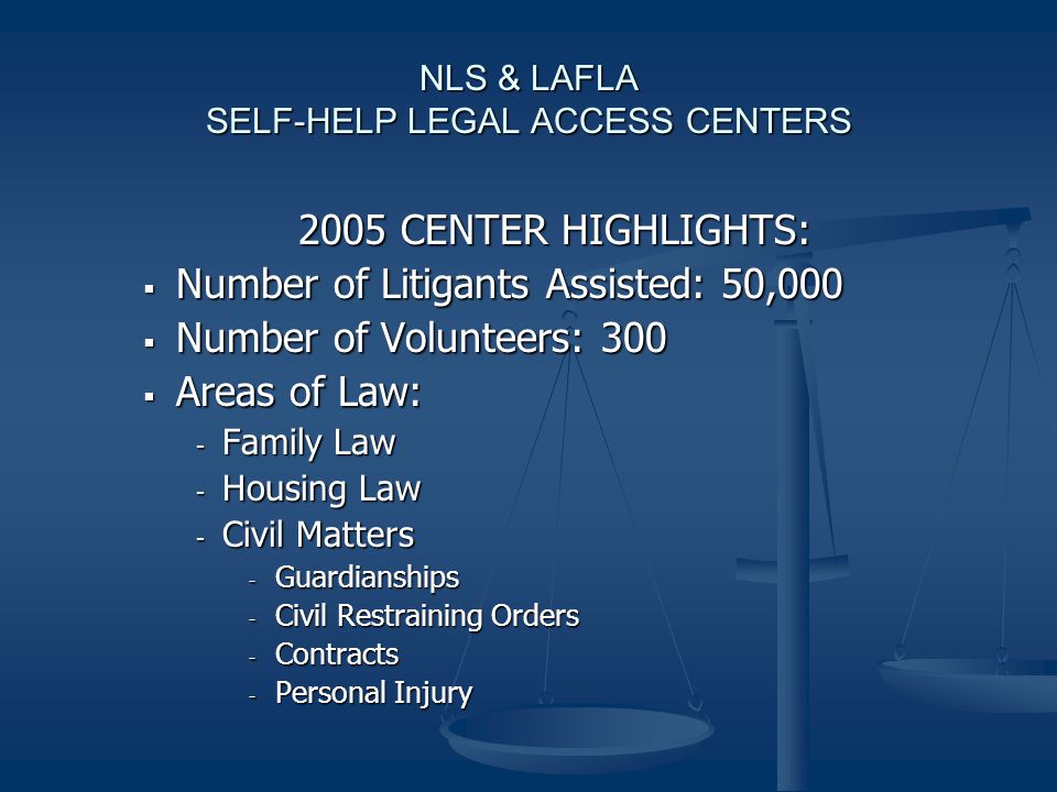 NLS & LAFLA SELF-HELP LEGAL ACCESS CENTERS 2005 CENTER HIGHLIGHTS:  Number of Litigants Assisted: 50,000  Number of Volunteers: 300  Areas of Law: - Family Law - Housing Law - Civil Matters - Guardianships - Civil Restraining Orders - Contracts - Personal Injury