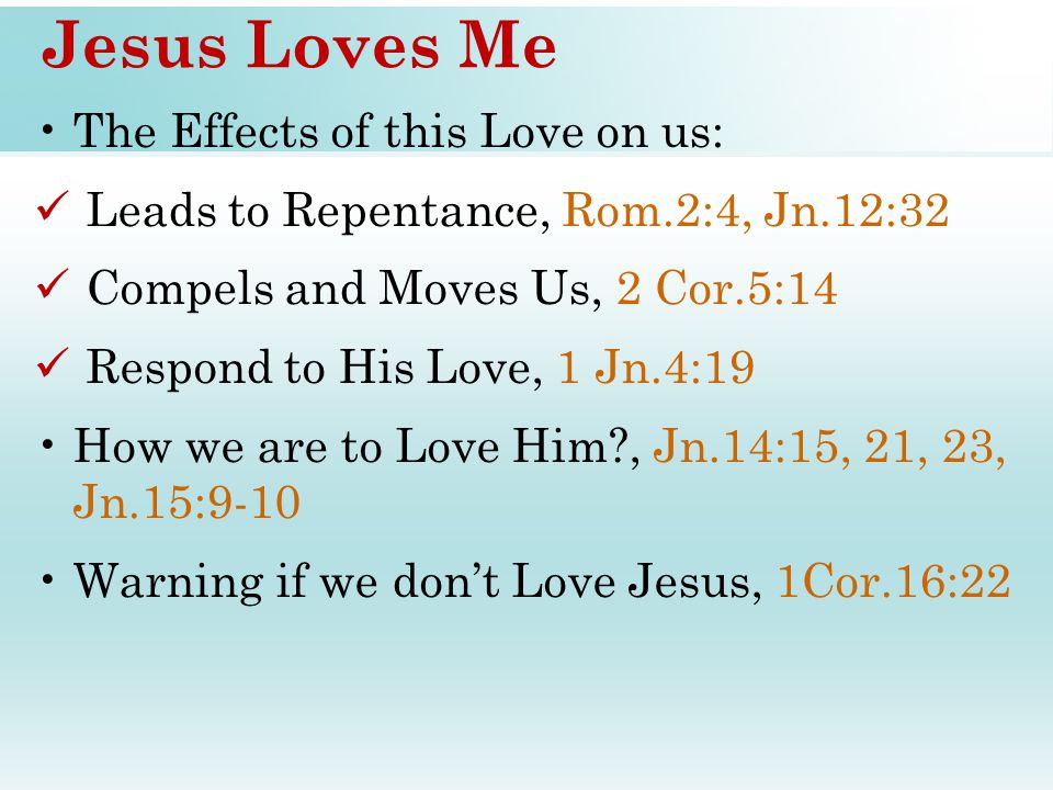 Jesus Loves Me The Effects of this Love on us: Leads to Repentance, Rom.2:4, Jn.12:32 Compels and Moves Us, 2 Cor.5:14 Respond to His Love, 1 Jn.4:19 How we are to Love Him , Jn.14:15, 21, 23, Jn.15:9-10 Warning if we don’t Love Jesus, 1Cor.16:22