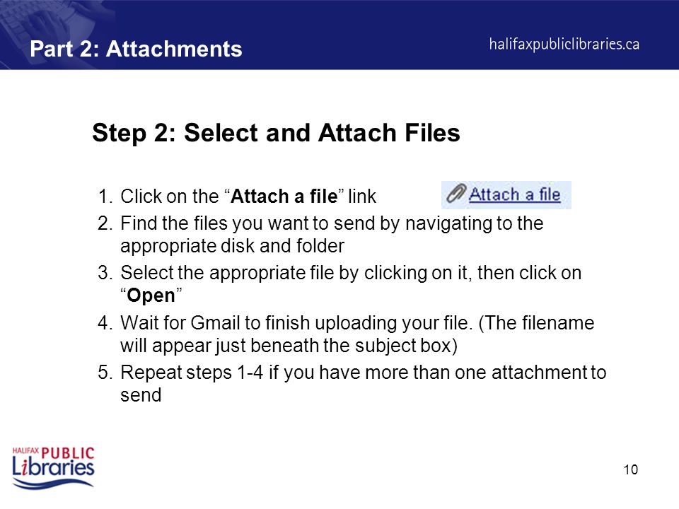 10 Part 2: Attachments Step 2: Select and Attach Files 1.Click on the Attach a file link 2.Find the files you want to send by navigating to the appropriate disk and folder 3.Select the appropriate file by clicking on it, then click on Open 4.Wait for Gmail to finish uploading your file.