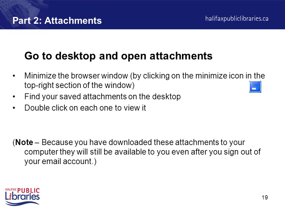 19 Part 2: Attachments Go to desktop and open attachments Minimize the browser window (by clicking on the minimize icon in the top-right section of the window) Find your saved attachments on the desktop Double click on each one to view it (Note – Because you have downloaded these attachments to your computer they will still be available to you even after you sign out of your  account.)