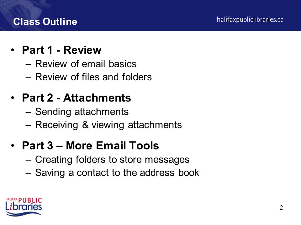 2 Class Outline Part 1 - Review –Review of  basics –Review of files and folders Part 2 - Attachments –Sending attachments –Receiving & viewing attachments Part 3 – More  Tools –Creating folders to store messages –Saving a contact to the address book