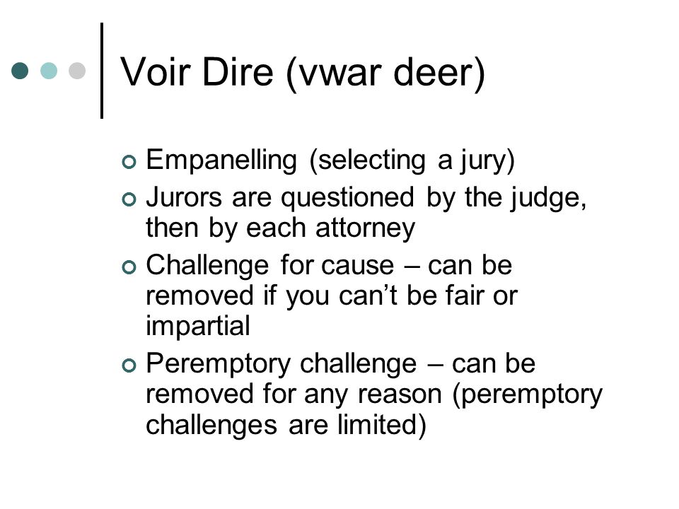 Voir Dire (vwar deer) Empanelling (selecting a jury) Jurors are questioned by the judge, then by each attorney Challenge for cause – can be removed if you can’t be fair or impartial Peremptory challenge – can be removed for any reason (peremptory challenges are limited)