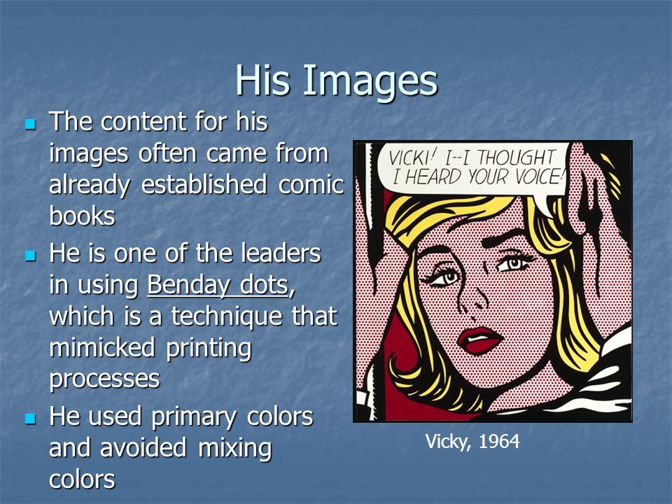 His Images The content for his images often came from already established comic books The content for his images often came from already established comic books He is one of the leaders in using Benday dots, which is a technique that mimicked printing processes He is one of the leaders in using Benday dots, which is a technique that mimicked printing processes He used primary colors and avoided mixing colors He used primary colors and avoided mixing colors Vicky, 1964