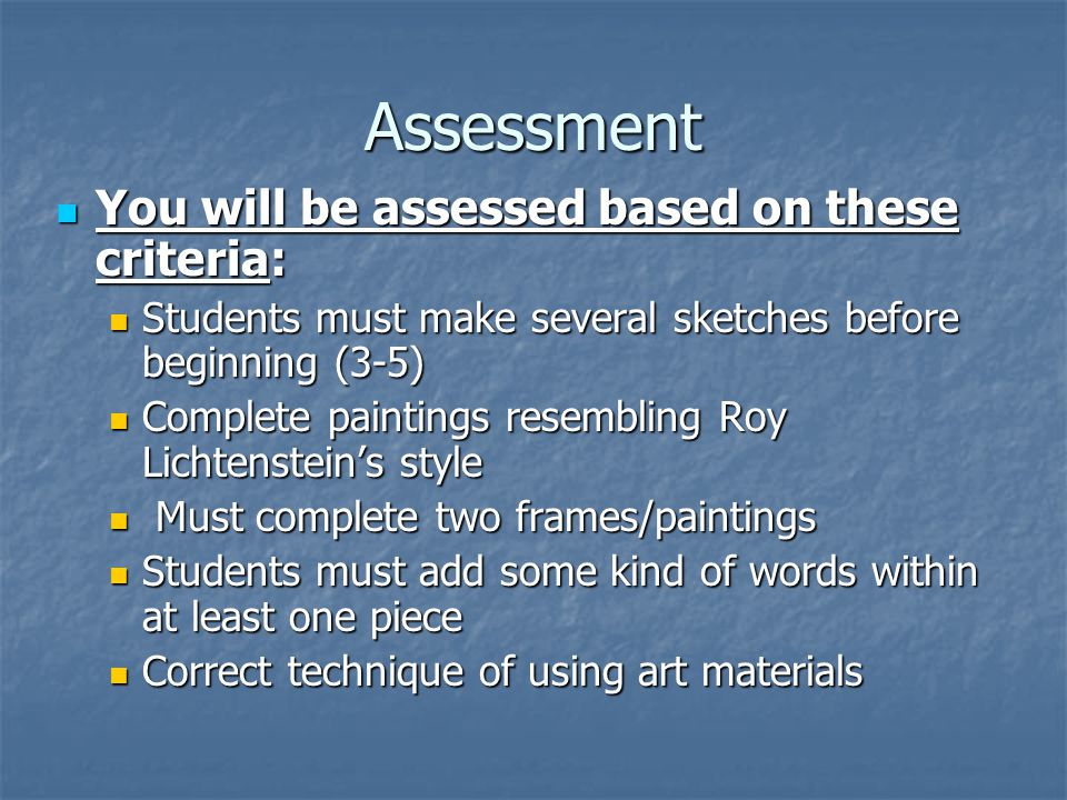 Assessment You will be assessed based on these criteria: You will be assessed based on these criteria: Students must make several sketches before beginning (3-5) Students must make several sketches before beginning (3-5) Complete paintings resembling Roy Lichtenstein’s style Complete paintings resembling Roy Lichtenstein’s style Must complete two frames/paintings Must complete two frames/paintings Students must add some kind of words within at least one piece Students must add some kind of words within at least one piece Correct technique of using art materials Correct technique of using art materials