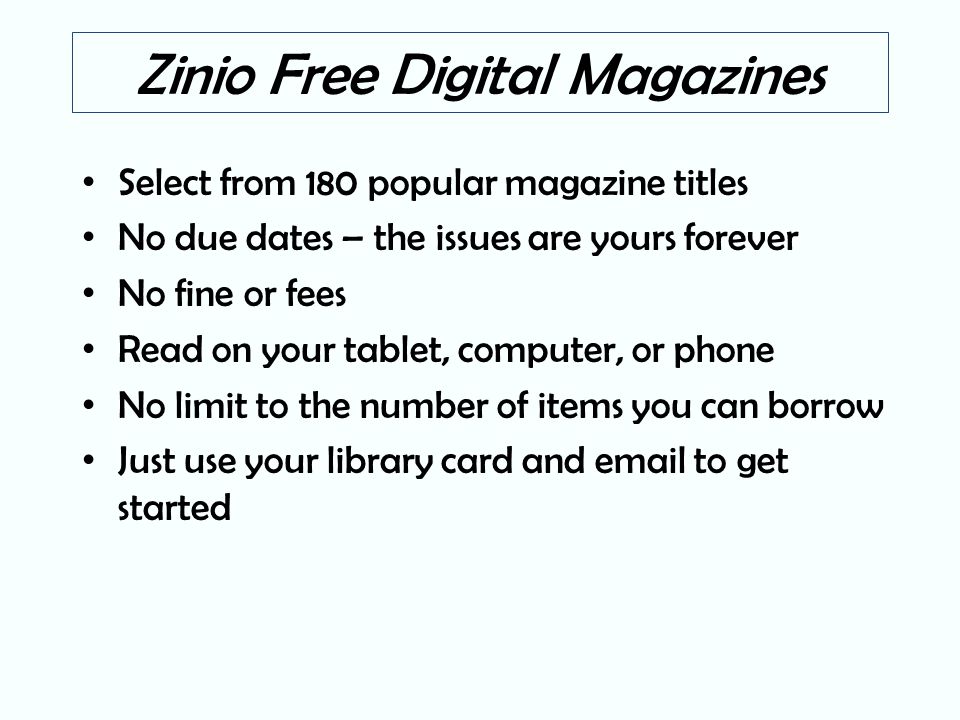 Zinio Free Digital Magazines Select from 180 popular magazine titles No due dates – the issues are yours forever No fine or fees Read on your tablet, computer, or phone No limit to the number of items you can borrow Just use your library card and  to get started