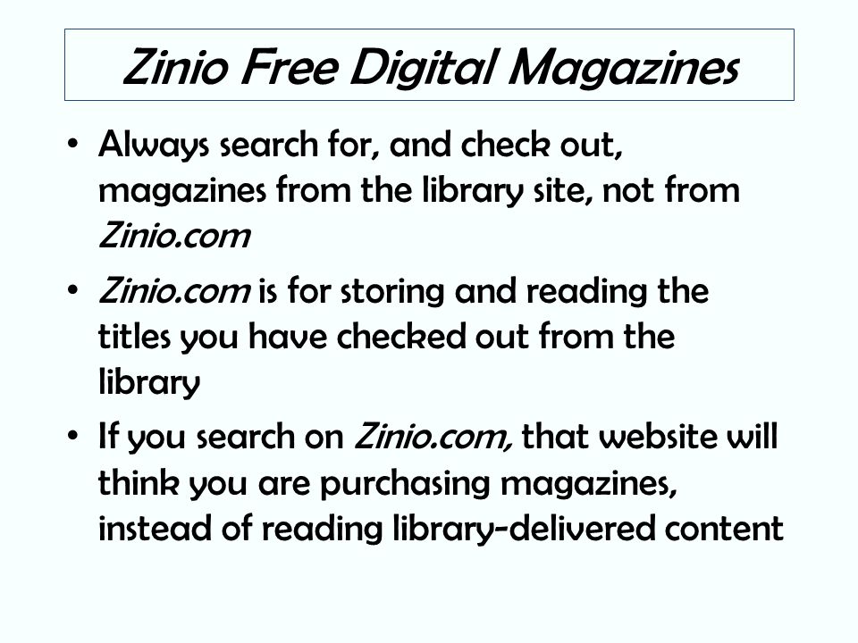 Zinio Free Digital Magazines Always search for, and check out, magazines from the library site, not from Zinio.com Zinio.com is for storing and reading the titles you have checked out from the library If you search on Zinio.com, that website will think you are purchasing magazines, instead of reading library-delivered content