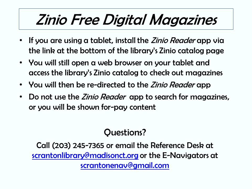Zinio Free Digital Magazines If you are using a tablet, install the Zinio Reader app via the link at the bottom of the library’s Zinio catalog page You will still open a web browser on your tablet and access the library’s Zinio catalog to check out magazines You will then be re-directed to the Zinio Reader app Do not use the Zinio Reader app to search for magazines, or you will be shown for-pay content Questions.