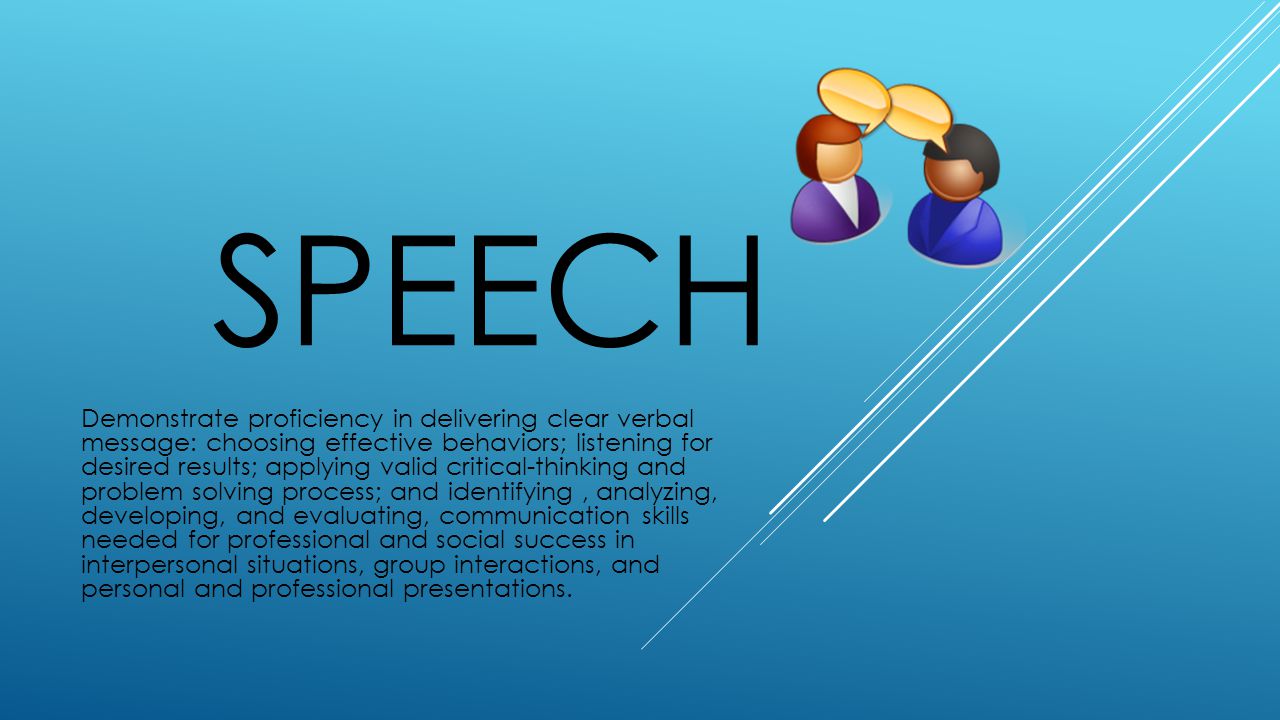 SPEECH Demonstrate proficiency in delivering clear verbal message: choosing effective behaviors; listening for desired results; applying valid critical-thinking and problem solving process; and identifying, analyzing, developing, and evaluating, communication skills needed for professional and social success in interpersonal situations, group interactions, and personal and professional presentations.