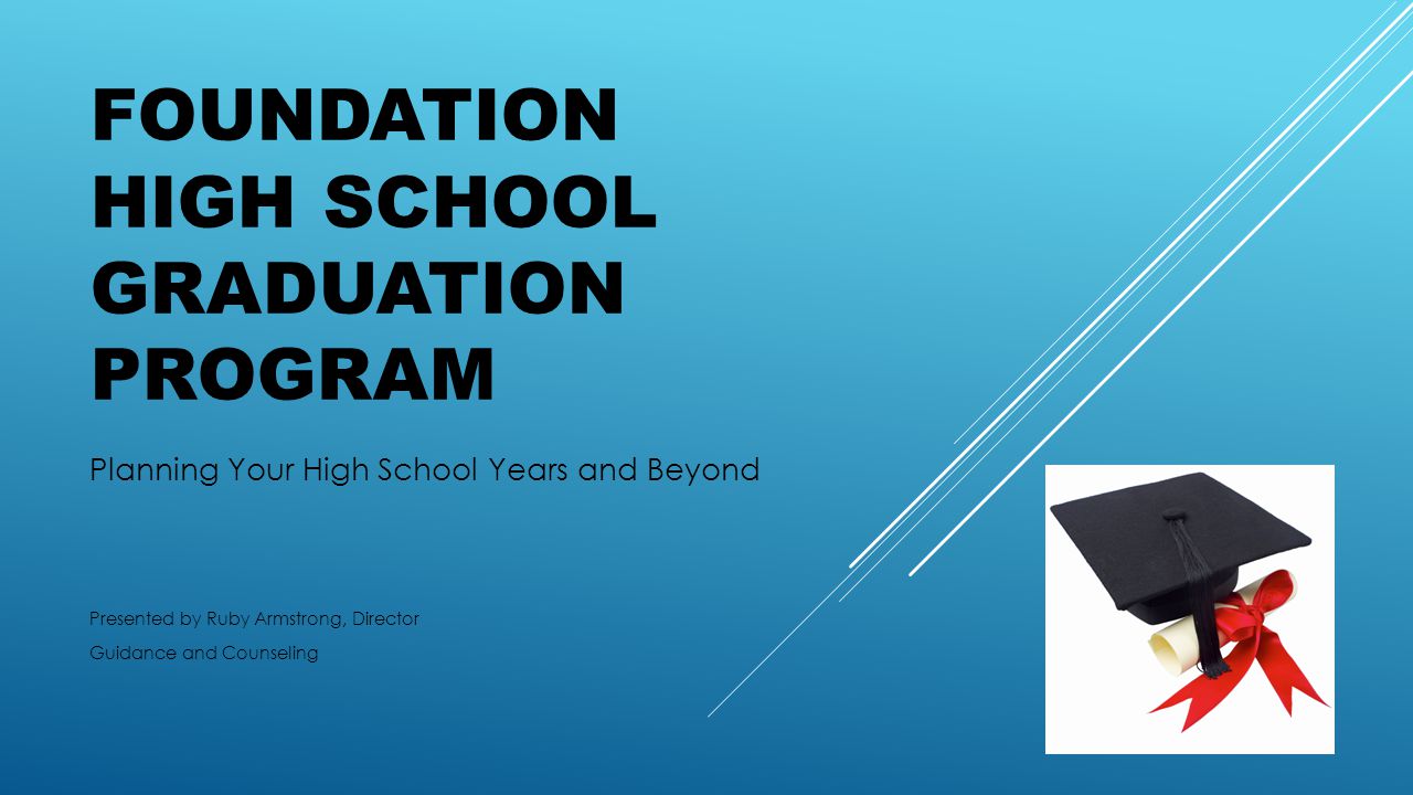 FOUNDATION HIGH SCHOOL GRADUATION PROGRAM Planning Your High School Years and Beyond Presented by Ruby Armstrong, Director Guidance and Counseling