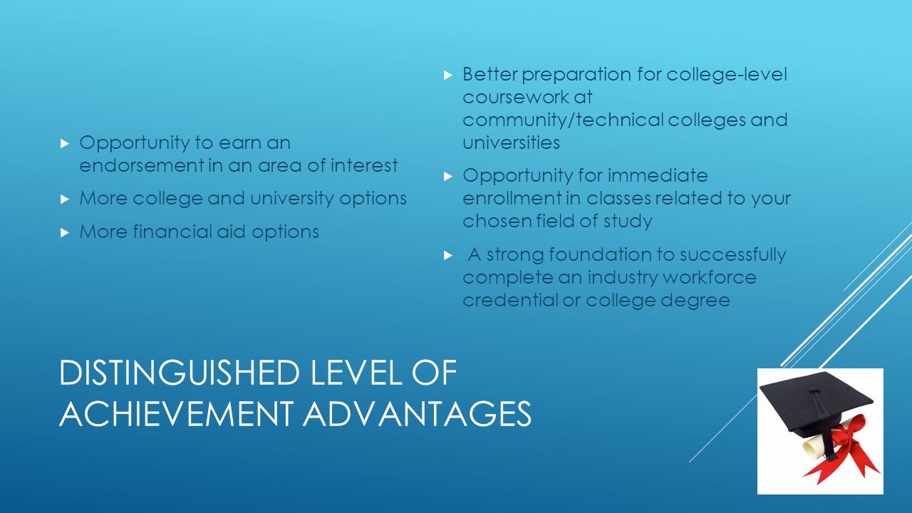 DISTINGUISHED LEVEL OF ACHIEVEMENT ADVANTAGES  Opportunity to earn an endorsement in an area of interest  More college and university options  More financial aid options  Better preparation for college-level coursework at community/technical colleges and universities  Opportunity for immediate enrollment in classes related to your chosen field of study  A strong foundation to successfully complete an industry workforce credential or college degree