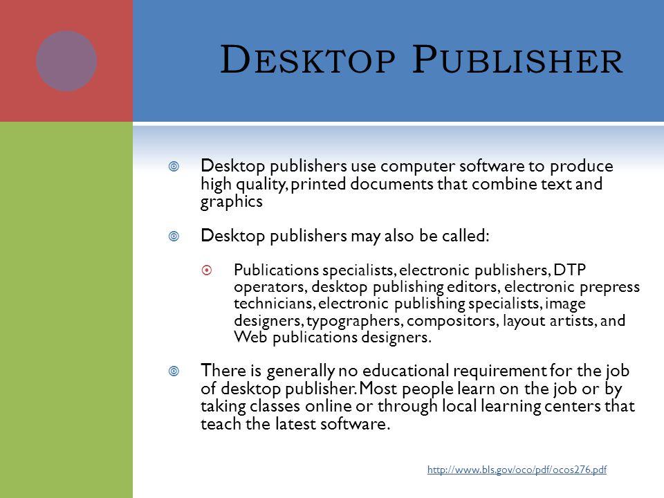 D ESKTOP P UBLISHER  Desktop publishers use computer software to produce high quality, printed documents that combine text and graphics  Desktop publishers may also be called:  Publications specialists, electronic publishers, DTP operators, desktop publishing editors, electronic prepress technicians, electronic publishing specialists, image designers, typographers, compositors, layout artists, and Web publications designers.
