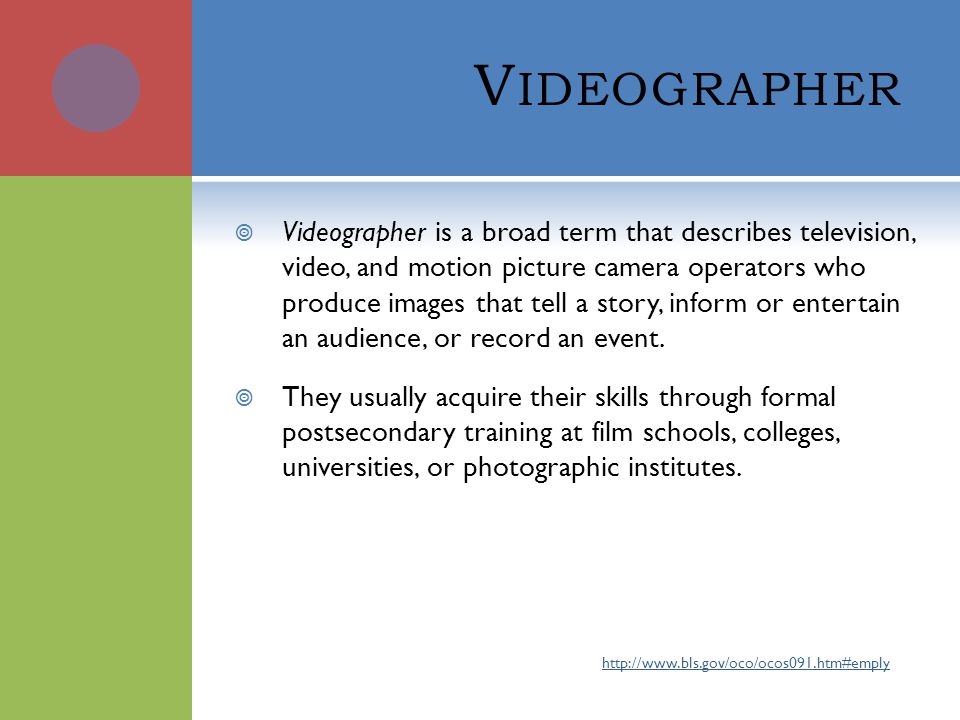 V IDEOGRAPHER  Videographer is a broad term that describes television, video, and motion picture camera operators who produce images that tell a story, inform or entertain an audience, or record an event.