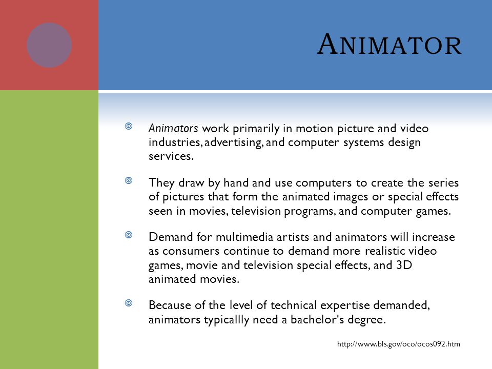 A NIMATOR Animators work primarily in motion picture and video industries, advertising, and computer systems design services.