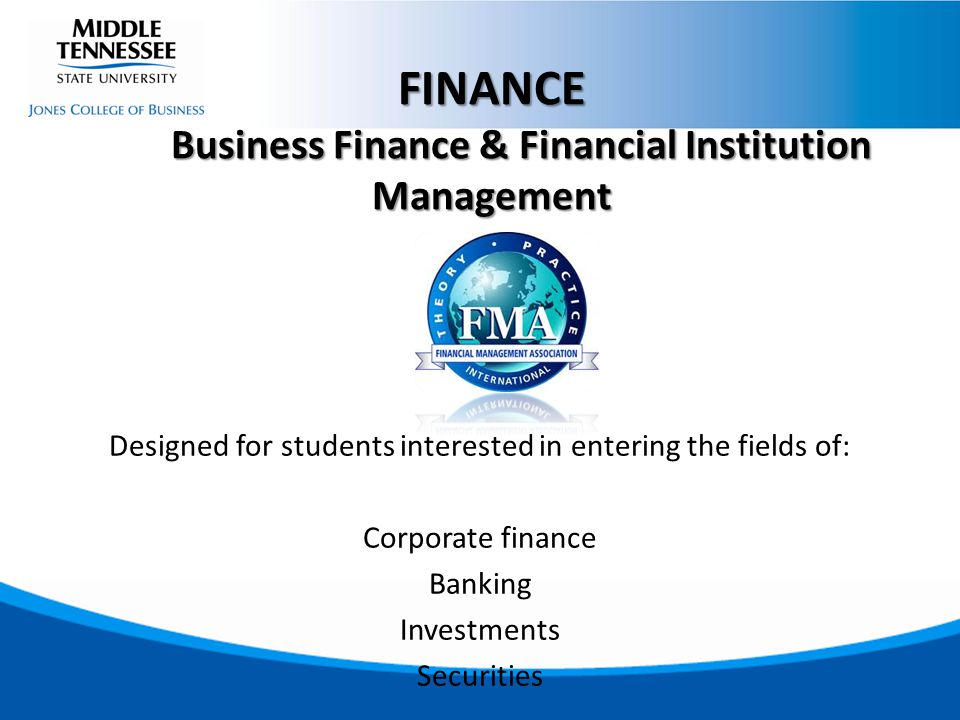 Designed for students interested in entering the fields of: Corporate finance Banking Investments Securities FINANCE Business Finance & Financial Institution Management Business Finance & Financial Institution Management